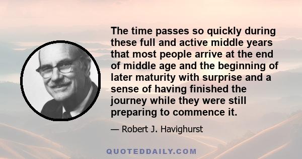 The time passes so quickly during these full and active middle years that most people arrive at the end of middle age and the beginning of later maturity with surprise and a sense of having finished the journey while