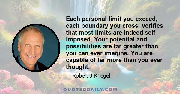 Each personal limit you exceed, each boundary you cross, verifies that most limits are indeed self imposed. Your potential and possibilities are far greater than you can ever imagine. You are capable of far more than