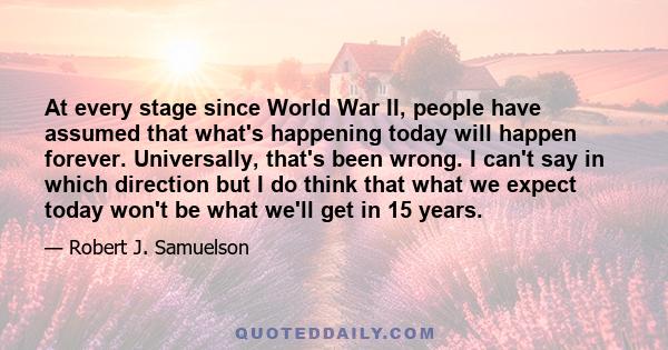 At every stage since World War II, people have assumed that what's happening today will happen forever. Universally, that's been wrong. I can't say in which direction but I do think that what we expect today won't be