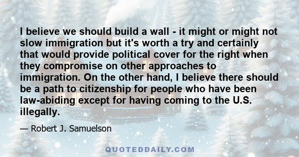 I believe we should build a wall - it might or might not slow immigration but it's worth a try and certainly that would provide political cover for the right when they compromise on other approaches to immigration. On