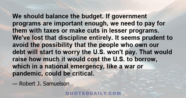 We should balance the budget. If government programs are important enough, we need to pay for them with taxes or make cuts in lesser programs. We've lost that discipline entirely. It seems prudent to avoid the