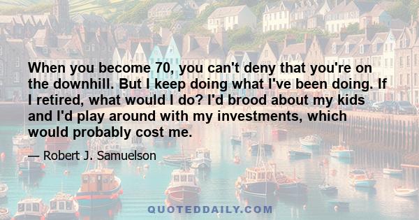 When you become 70, you can't deny that you're on the downhill. But I keep doing what I've been doing. If I retired, what would I do? I'd brood about my kids and I'd play around with my investments, which would probably 