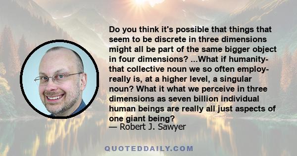 Do you think it's possible that things that seem to be discrete in three dimensions might all be part of the same bigger object in four dimensions? ...What if humanity- that collective noun we so often employ- really