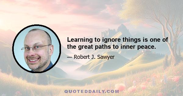 Learning to ignore things is one of the great paths to inner peace.