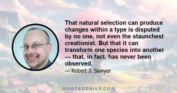 That natural selection can produce changes within a type is disputed by no one, not even the staunchest creationist. But that it can transform one species into another — that, in fact, has never been observed.