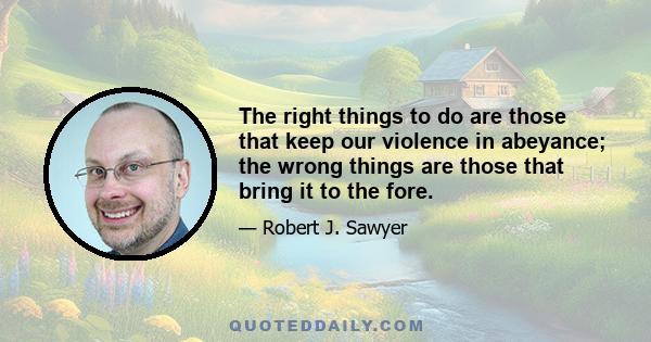 The right things to do are those that keep our violence in abeyance; the wrong things are those that bring it to the fore.