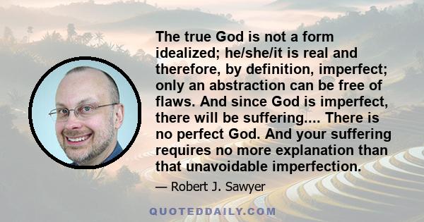 The true God is not a form idealized; he/she/it is real and therefore, by definition, imperfect; only an abstraction can be free of flaws. And since God is imperfect, there will be suffering.... There is no perfect God. 