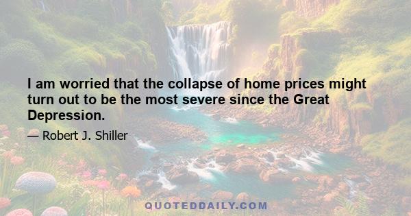 I am worried that the collapse of home prices might turn out to be the most severe since the Great Depression.