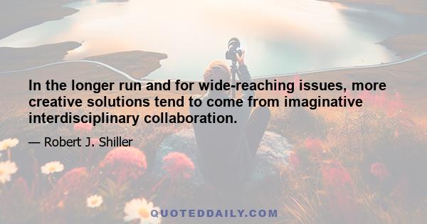 In the longer run and for wide-reaching issues, more creative solutions tend to come from imaginative interdisciplinary collaboration.