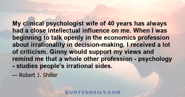 My clinical psychologist wife of 40 years has always had a close intellectual influence on me. When I was beginning to talk openly in the economics profession about irrationality in decision-making, I received a lot of