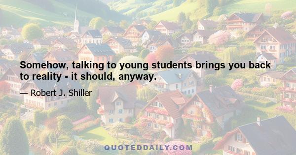 Somehow, talking to young students brings you back to reality - it should, anyway.