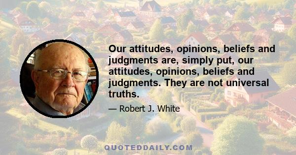 Our attitudes, opinions, beliefs and judgments are, simply put, our attitudes, opinions, beliefs and judgments. They are not universal truths.