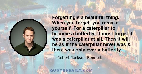 Forgettingis a beautiful thing. When you forget, you remake yourself. For a caterpillar to become a butterfly, it must forget it was a caterpillar at all. Then it will be as if the caterpillar never was & there was only 