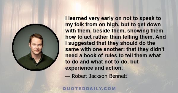 I learned very early on not to speak to my folk from on high, but to get down with them, beside them, showing them how to act rather than telling them. And I suggested that they should do the same with one another: that 