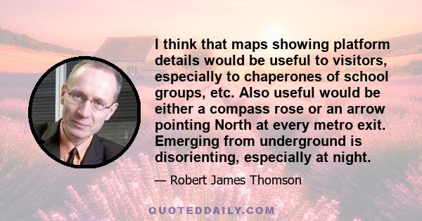 I think that maps showing platform details would be useful to visitors, especially to chaperones of school groups, etc. Also useful would be either a compass rose or an arrow pointing North at every metro exit. Emerging 