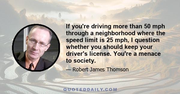 If you're driving more than 50 mph through a neighborhood where the speed limit is 25 mph, I question whether you should keep your driver's license. You're a menace to society.