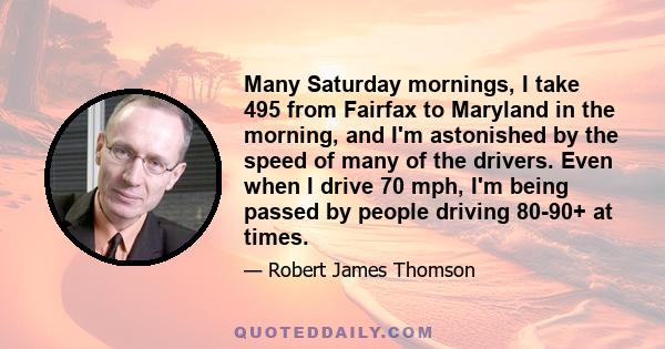 Many Saturday mornings, I take 495 from Fairfax to Maryland in the morning, and I'm astonished by the speed of many of the drivers. Even when I drive 70 mph, I'm being passed by people driving 80-90+ at times.