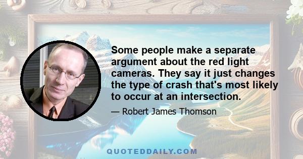 Some people make a separate argument about the red light cameras. They say it just changes the type of crash that's most likely to occur at an intersection.