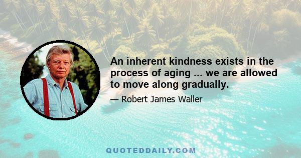 An inherent kindness exists in the process of aging ... we are allowed to move along gradually.