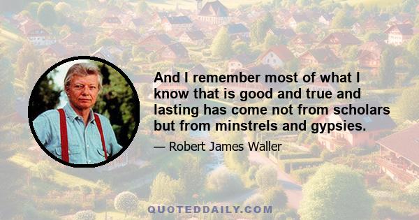 And I remember most of what I know that is good and true and lasting has come not from scholars but from minstrels and gypsies.