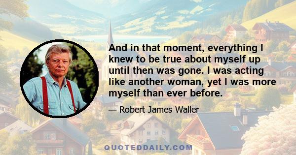 And in that moment, everything I knew to be true about myself up until then was gone. I was acting like another woman, yet I was more myself than ever before.