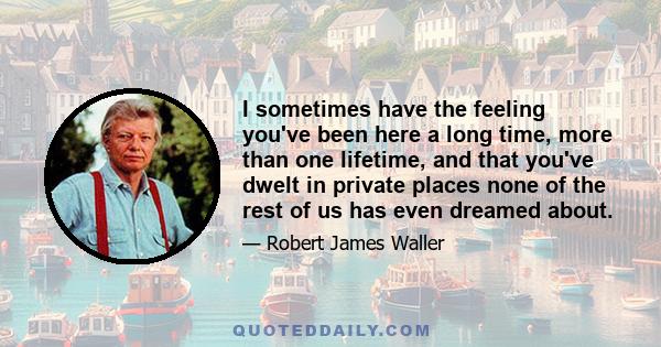 I sometimes have the feeling you've been here a long time, more than one lifetime, and that you've dwelt in private places none of the rest of us has even dreamed about.