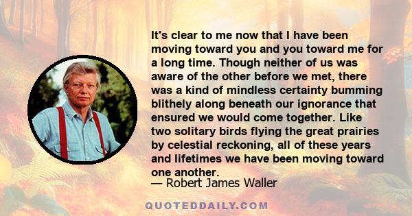 It's clear to me now that I have been moving toward you and you toward me for a long time. Though neither of us was aware of the other before we met, there was a kind of mindless certainty bumming blithely along beneath 