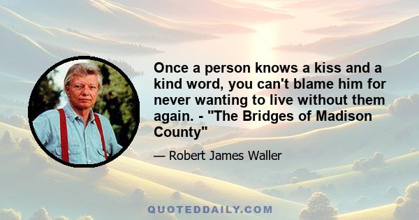 Once a person knows a kiss and a kind word, you can't blame him for never wanting to live without them again. - The Bridges of Madison County