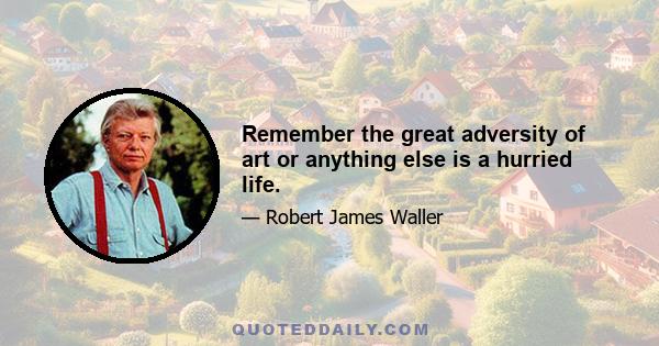 Remember the great adversity of art or anything else is a hurried life.