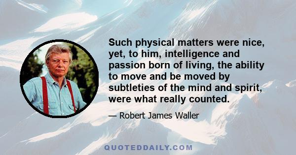 Such physical matters were nice, yet, to him, intelligence and passion born of living, the ability to move and be moved by subtleties of the mind and spirit, were what really counted.