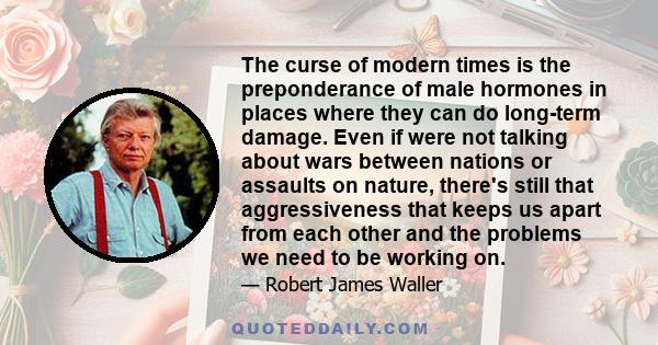 The curse of modern times is the preponderance of male hormones in places where they can do long-term damage. Even if were not talking about wars between nations or assaults on nature, there's still that aggressiveness