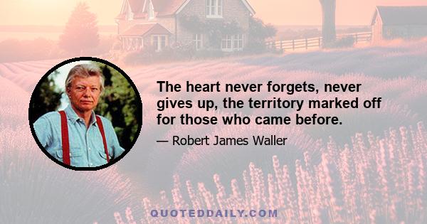 The heart never forgets, never gives up, the territory marked off for those who came before.