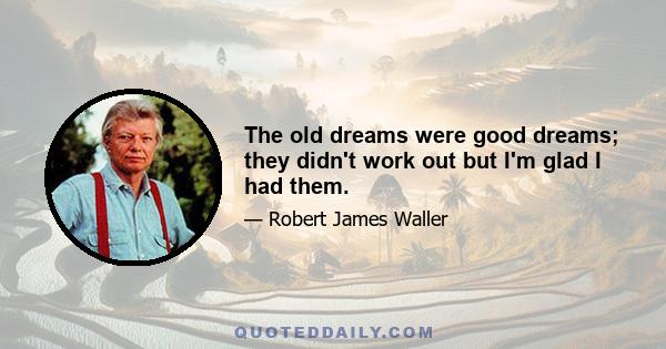 The old dreams were good dreams; they didn't work out but I'm glad I had them.