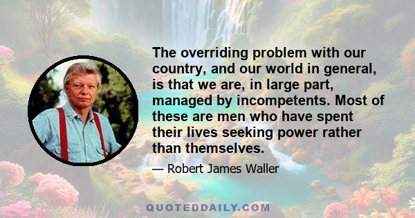 The overriding problem with our country, and our world in general, is that we are, in large part, managed by incompetents. Most of these are men who have spent their lives seeking power rather than themselves.