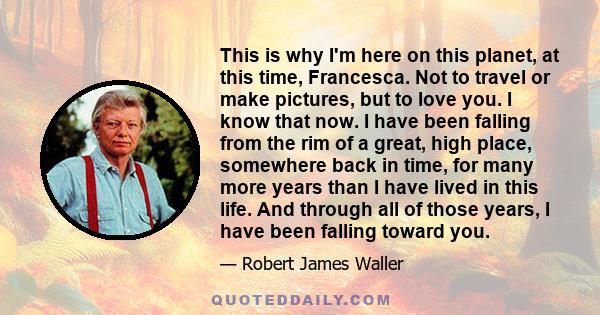 This is why I'm here on this planet, at this time, Francesca. Not to travel or make pictures, but to love you. I know that now. I have been falling from the rim of a great, high place, somewhere back in time, for many