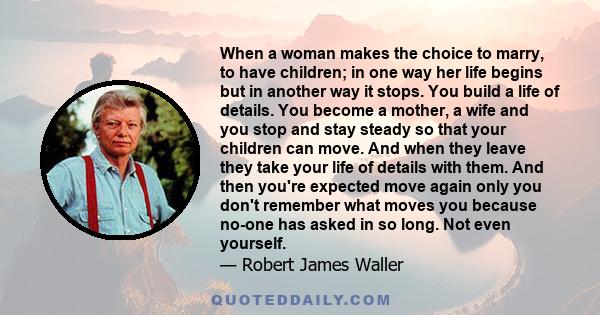 When a woman makes the choice to marry, to have children; in one way her life begins but in another way it stops. You build a life of details. You become a mother, a wife and you stop and stay steady so that your