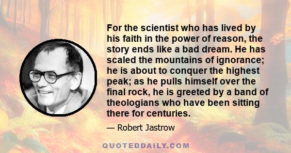 For the scientist who has lived by his faith in the power of reason, the story ends like a bad dream. He has scaled the mountains of ignorance; he is about to conquer the highest peak; as he pulls himself over the final 