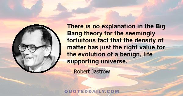 There is no explanation in the Big Bang theory for the seemingly fortuitous fact that the density of matter has just the right value for the evolution of a benign, life supporting universe.