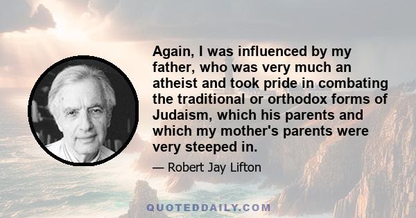 Again, I was influenced by my father, who was very much an atheist and took pride in combating the traditional or orthodox forms of Judaism, which his parents and which my mother's parents were very steeped in.