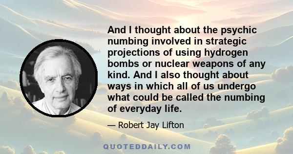 And I thought about the psychic numbing involved in strategic projections of using hydrogen bombs or nuclear weapons of any kind. And I also thought about ways in which all of us undergo what could be called the numbing 