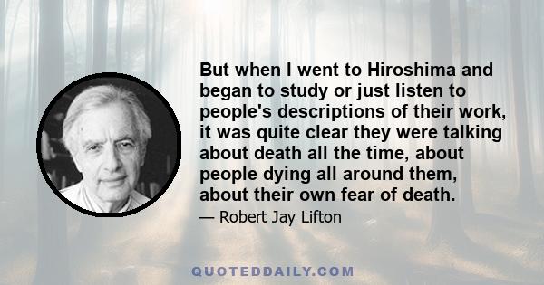 But when I went to Hiroshima and began to study or just listen to people's descriptions of their work, it was quite clear they were talking about death all the time, about people dying all around them, about their own