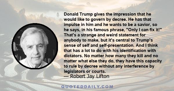 Donald Trump gives the impression that he would like to govern by decree. He has that impulse in him and he wants to be a savior, so he says, in his famous phrase, Only I can fix it! That's a strange and weird statement 