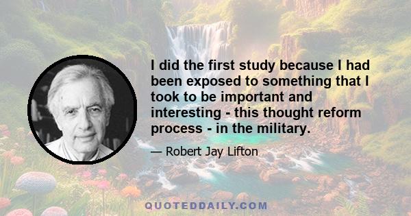 I did the first study because I had been exposed to something that I took to be important and interesting - this thought reform process - in the military.