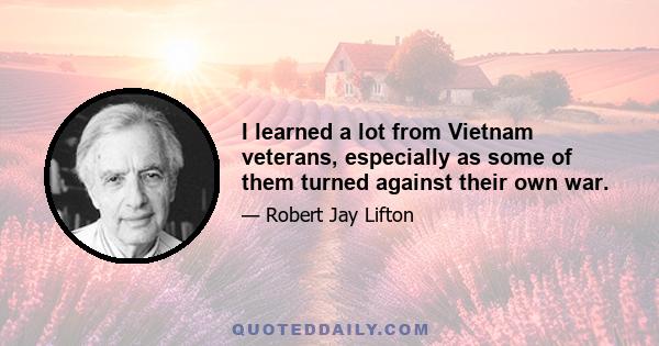 I learned a lot from Vietnam veterans, especially as some of them turned against their own war.