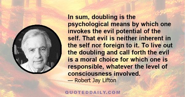 In sum, doubling is the psychological means by which one invokes the evil potential of the self. That evil is neither inherent in the self nor foreign to it. To live out the doubling and call forth the evil is a moral