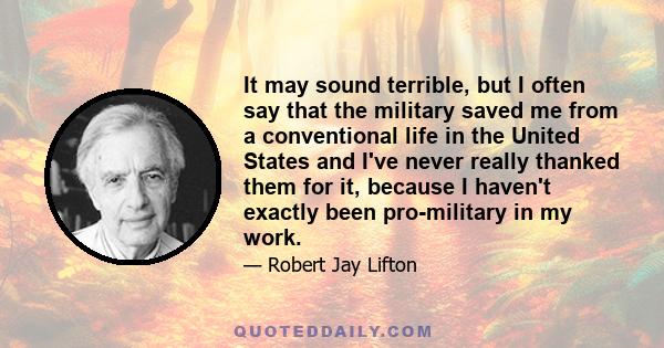 It may sound terrible, but I often say that the military saved me from a conventional life in the United States and I've never really thanked them for it, because I haven't exactly been pro-military in my work.