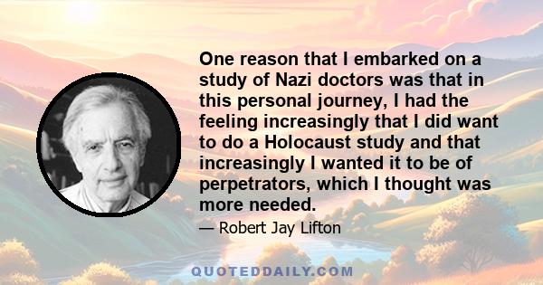 One reason that I embarked on a study of Nazi doctors was that in this personal journey, I had the feeling increasingly that I did want to do a Holocaust study and that increasingly I wanted it to be of perpetrators,