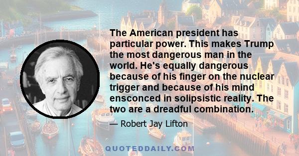 The American president has particular power. This makes Trump the most dangerous man in the world. He's equally dangerous because of his finger on the nuclear trigger and because of his mind ensconced in solipsistic