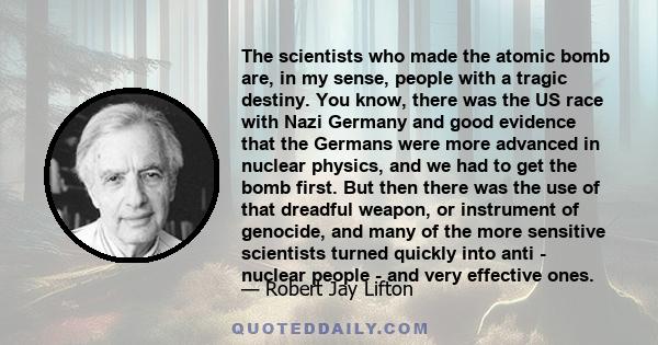 The scientists who made the atomic bomb are, in my sense, people with a tragic destiny. You know, there was the US race with Nazi Germany and good evidence that the Germans were more advanced in nuclear physics, and we