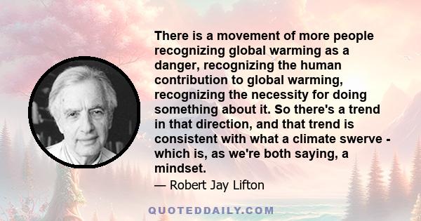 There is a movement of more people recognizing global warming as a danger, recognizing the human contribution to global warming, recognizing the necessity for doing something about it. So there's a trend in that